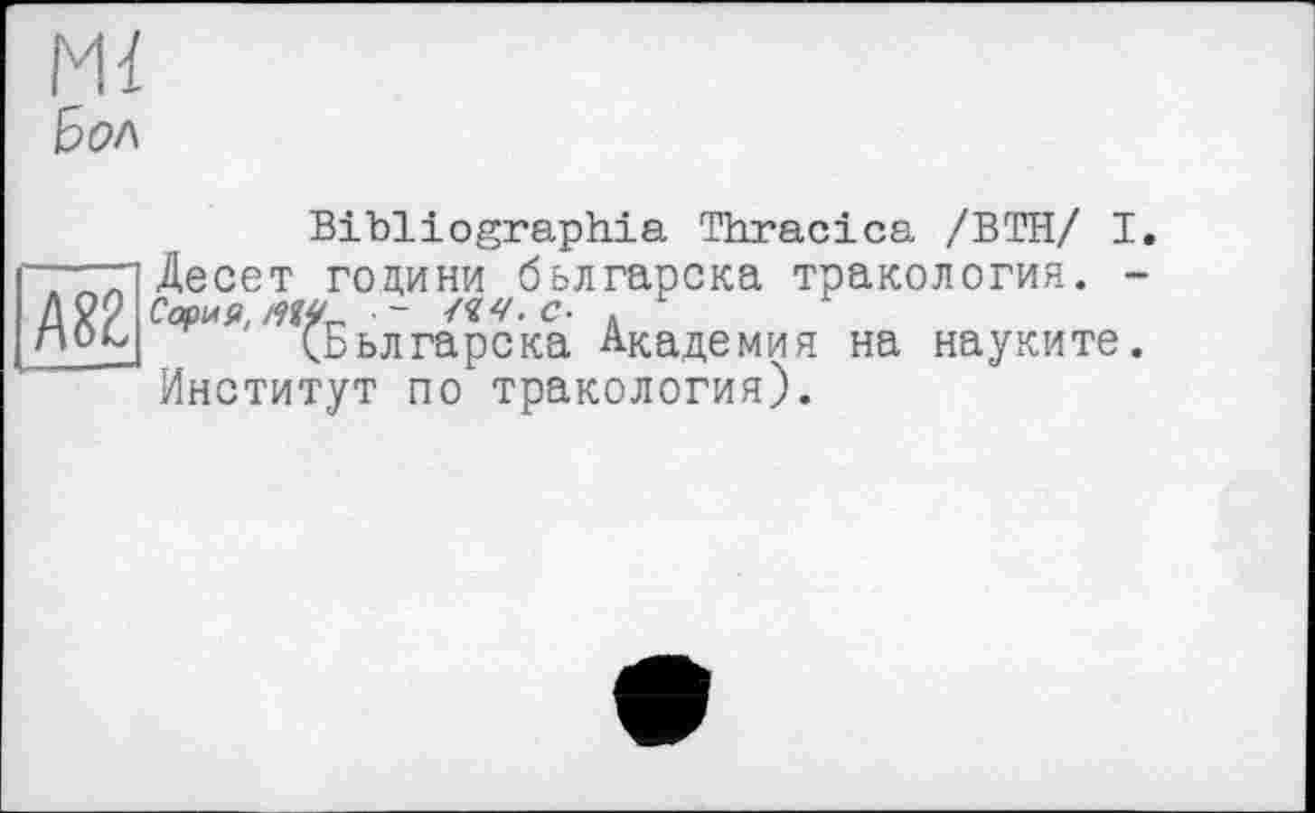 ﻿A8Z
Ьол
Bibliographie Thracica /ВТН/ I. Десет години бьлгарска тракология. -Сериям^ - /«v. с- .
(Бьлгарска Академия на науките. Институт по тракология).